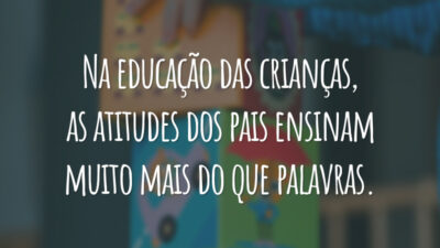 Na educação das crianças, as atitudes dos pais ensinam muito mais do que palavras.