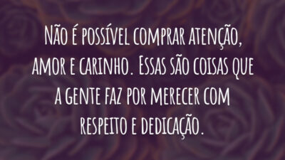 Não é possível comprar atenção, amor e carinho. Essas são coisas que a gente faz por merecer com respeito e dedicação.
