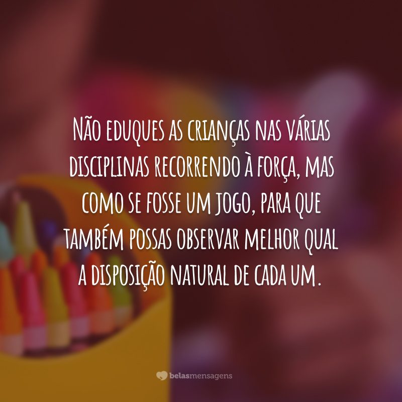 Não eduques as crianças nas várias disciplinas recorrendo à força, mas como se fosse um jogo, para que também possas observar melhor qual a disposição natural de cada um.