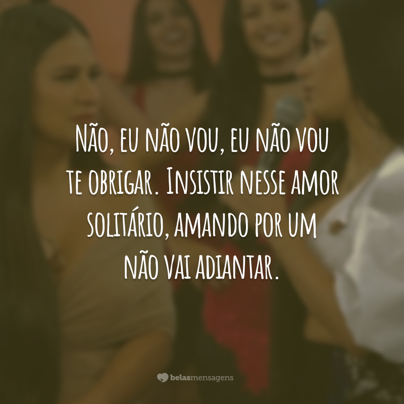 Não, eu não vou, eu não vou te obrigar. Insistir nesse amor solitário, amando por um não vai adiantar.