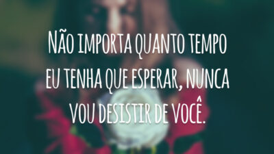 Não importa quanto tempo eu tenha que esperar, nunca vou desistir de você.