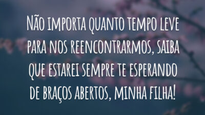 Não importa quanto tempo leve para nos reencontrarmos, saiba que estarei sempre te esperando de braços abertos, minha filha!