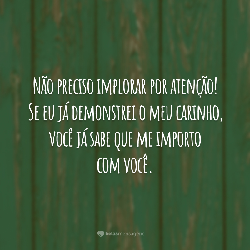 Não preciso implorar por atenção! Se eu já demonstrei o meu carinho, você já sabe que me importo com você.