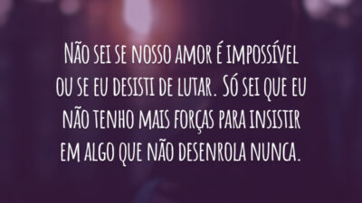 Não sei se nosso amor é impossível ou se eu desisti de lutar. Só sei que eu não tenho mais forças para insistir em algo que não desenrola nunca.