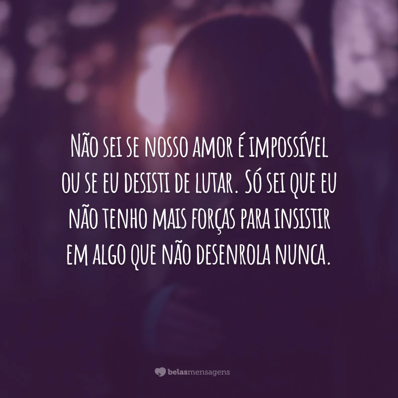 Não sei se nosso amor é impossível ou se eu desisti de lutar. Só sei que eu não tenho mais forças para insistir em algo que não desenrola nunca.