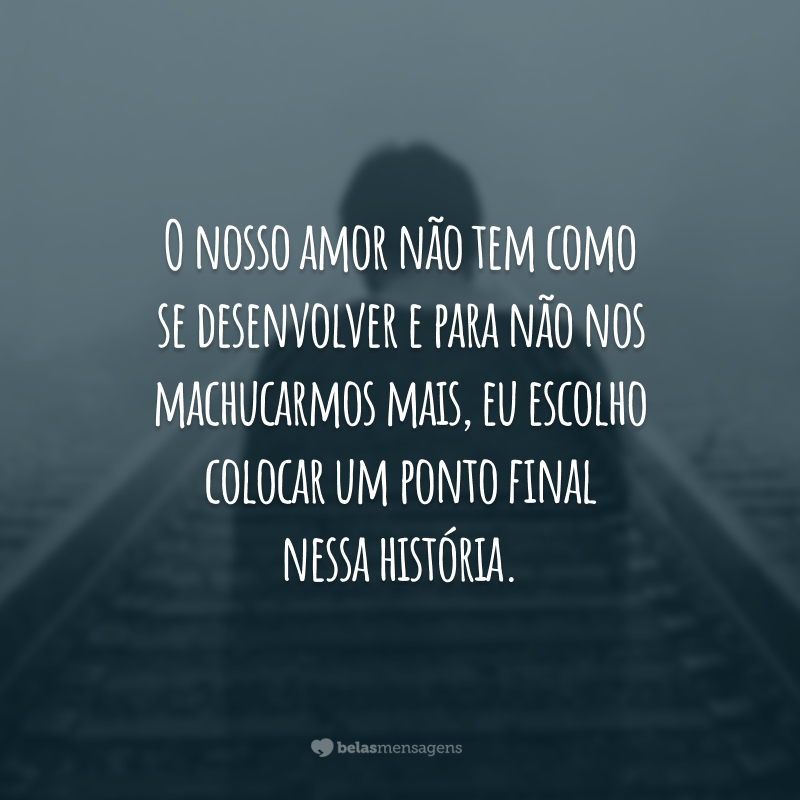 O nosso amor não tem como se desenvolver e para não nos machucarmos mais, eu escolho colocar um ponto final nessa história.