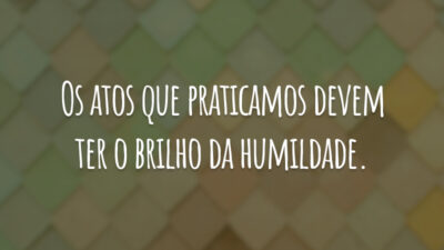 Os atos que praticamos devem ter o brilho da humildade.