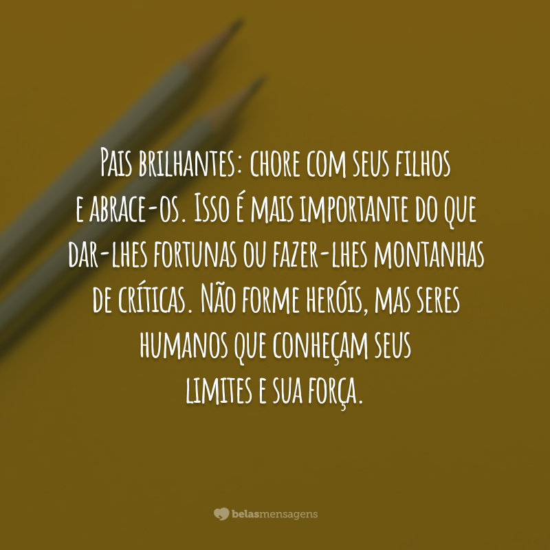 Pais brilhantes: chore com seus filhos e abrace-os. Isso é mais importante do que dar-lhes fortunas ou fazer-lhes montanhas de críticas. Não forme heróis, mas seres humanos que conheçam seus limites e sua força.