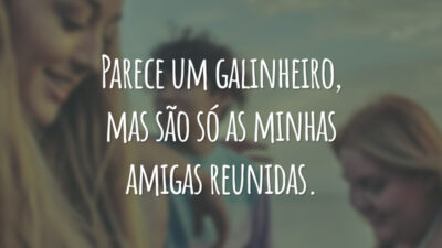 Parece um galinheiro, mas são só as minhas amigas reunidas.