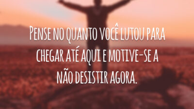 Pense no quanto você lutou para chegar até aqui e motive-se a não desistir agora.