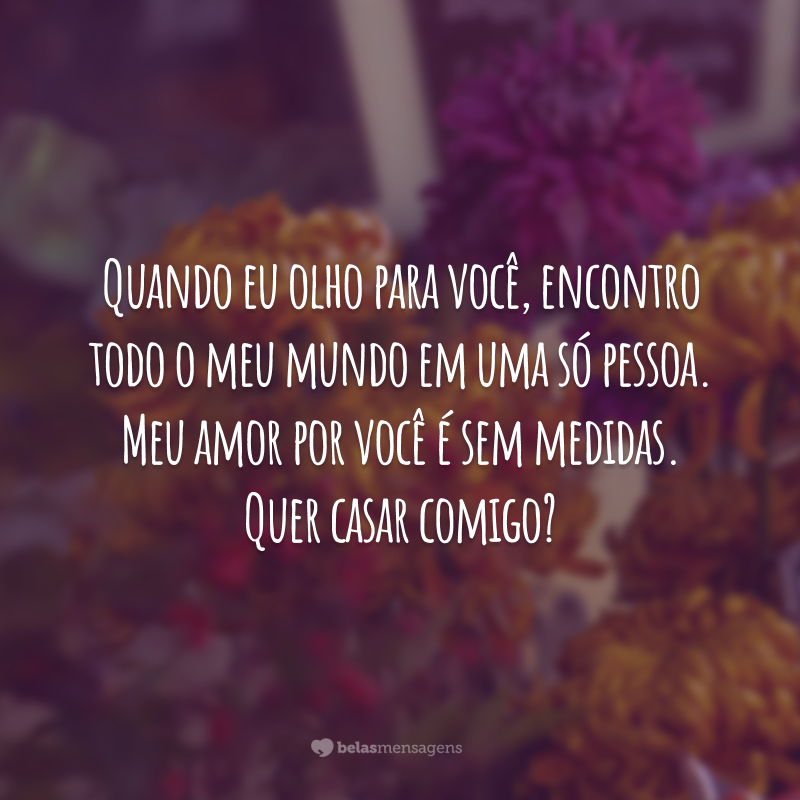 Quando eu olho para você, encontro todo o meu mundo em uma só pessoa. Meu amor por você é sem medidas. Quer casar comigo?