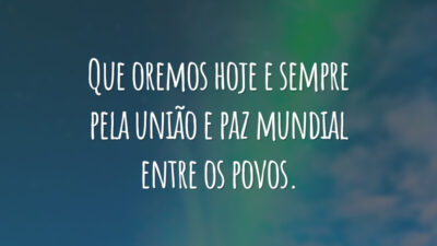Que oremos hoje e sempre pela união e paz mundial entre os povos.