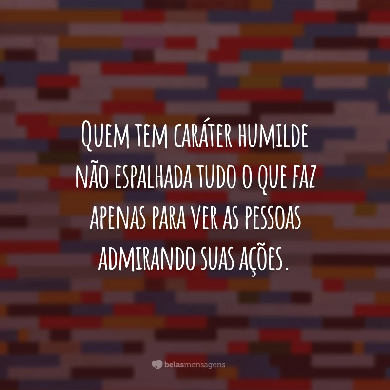 Quem tem caráter humilde não espalhada tudo o que faz apenas para ver as pessoas admirando suas ações.