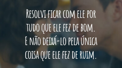 Resolvi ficar com ele por tudo que ele fez de bom. E não deixá-lo pela única coisa que ele fez de ruim.