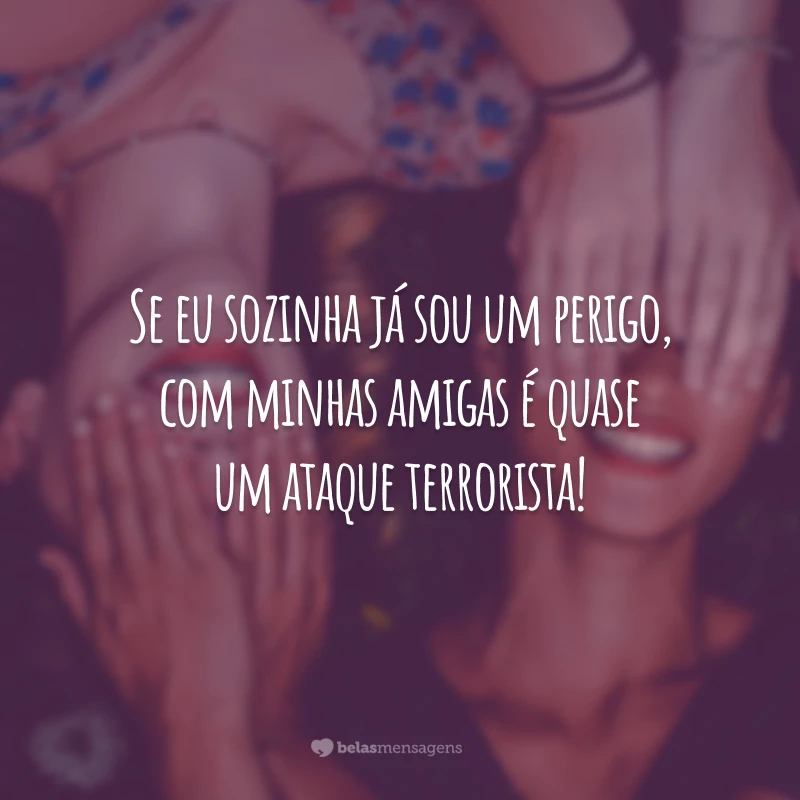 Se eu sozinha já sou um perigo, com minhas amigas é quase um ataque terrorista!