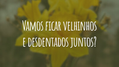 Vamos ficar velhinhos e desdentados juntos?