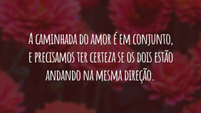 A caminhada do amor é em conjunto, e precisamos ter certeza se os dois estão andando na mesma direção.