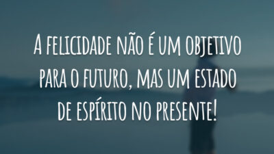 A felicidade não é um objetivo para o futuro, mas um estado de espírito no presente!