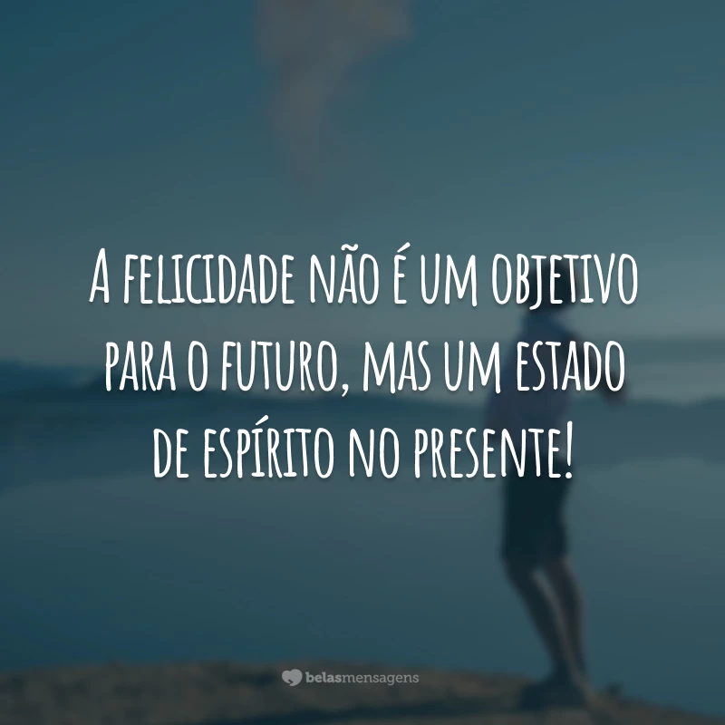 A felicidade não é um objetivo para o futuro, mas um estado de espírito no presente!