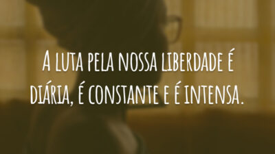 A luta pela nossa liberdade é diária, é constante e é intensa.