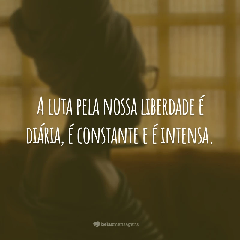 A luta pela nossa liberdade é diária, é constante e é intensa.