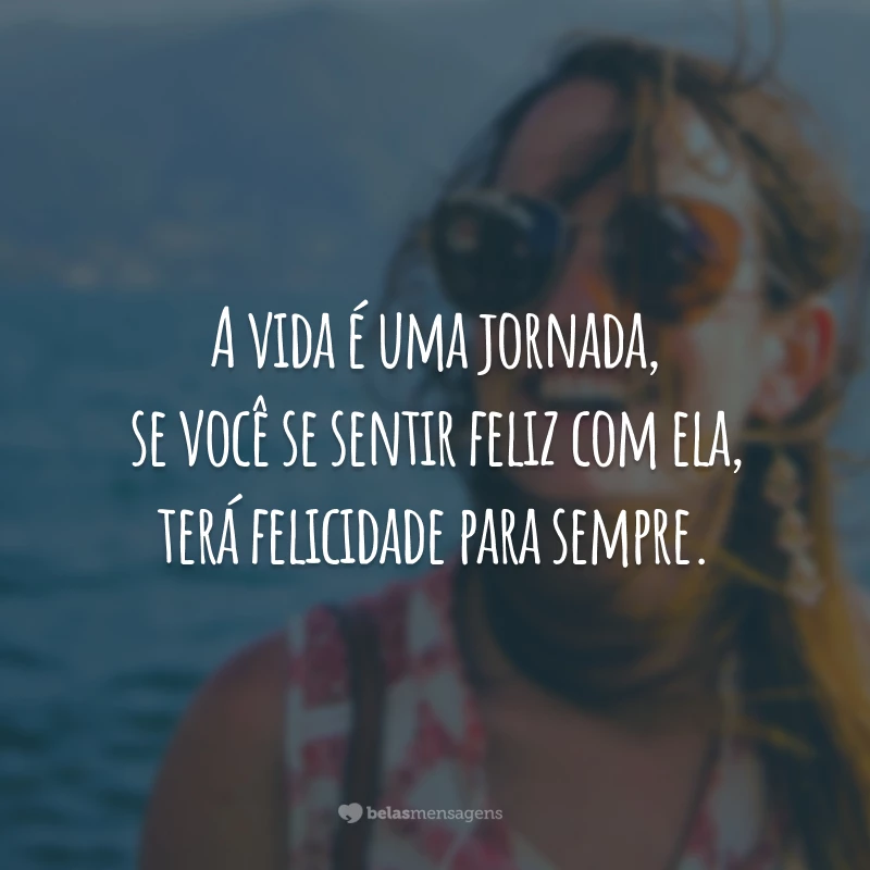 A vida é uma jornada, se você se sentir feliz com ela, terá felicidade para sempre.