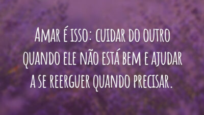 Amar é isso: cuidar do outro quando ele não está bem e ajudar a se reerguer quando precisar.