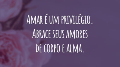 Amar é um privilégio. Abrace seus amores de corpo e alma.