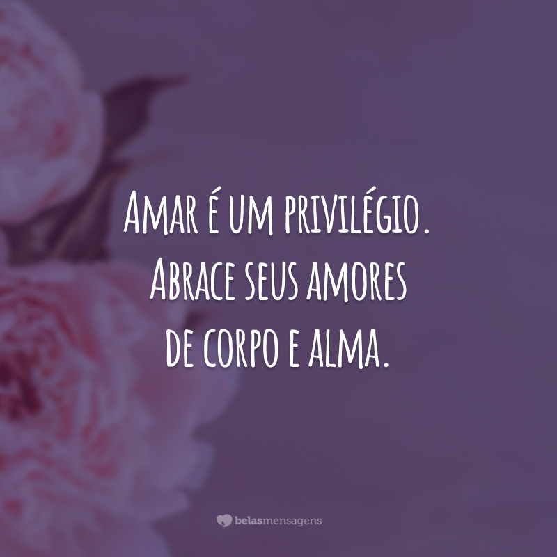 Amar é um privilégio. Abrace seus amores de corpo e alma.