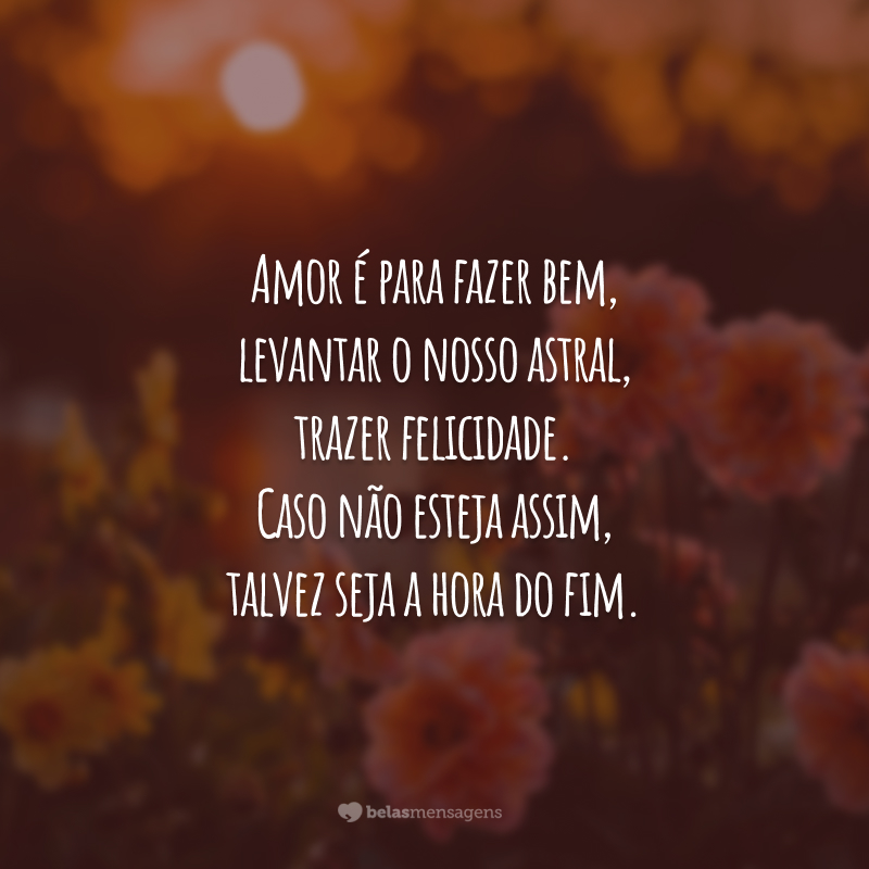 Amor é para fazer bem, levantar o nosso astral, trazer felicidade. Caso não esteja assim, talvez seja a hora do fim.