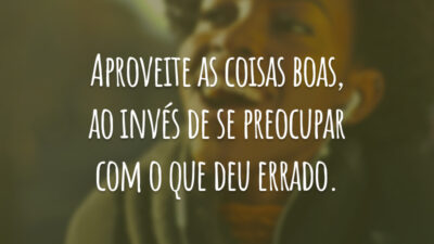 Aproveite as coisas boas, ao invés de se preocupar com o que deu errado.