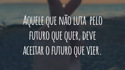 Aquele que não luta pelo futuro que quer, deve aceitar o futuro que vier.