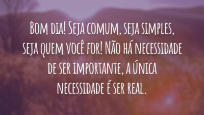 Bom dia! Seja comum, seja simples, seja quem você for! Não há necessidade de ser importante, a única necessidade é ser real.