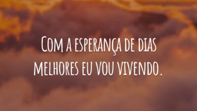 Com a esperança de dias melhores eu vou vivendo.