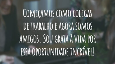 Começamos como colegas de trabalho e agora somos amigos. Sou grata à vida por essa oportunidade incrível!
