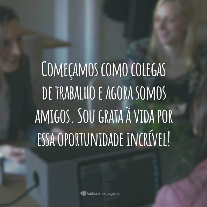 Começamos como colegas de trabalho e agora somos amigos. Sou grata à vida por essa oportunidade incrível!