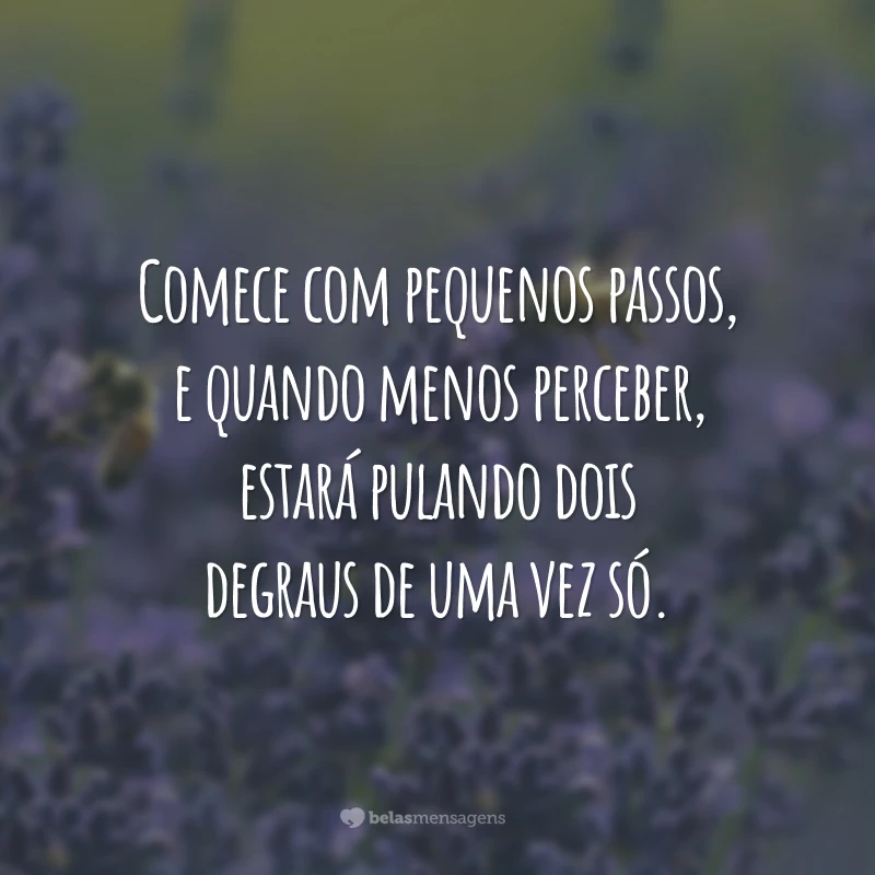 Comece com pequenos passos, e quando menos perceber, estará pulando dois degraus de uma vez só.