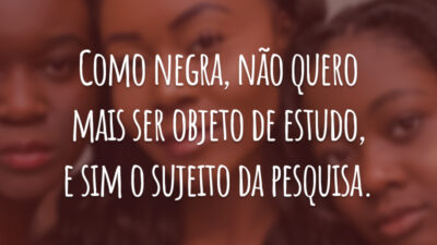 Como negra, não quero mais ser objeto de estudo, e sim o sujeito da pesquisa.