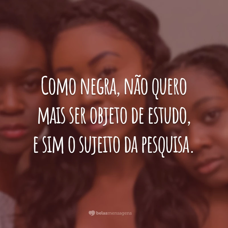 Como negra, não quero mais ser objeto de estudo, e sim o sujeito da pesquisa.