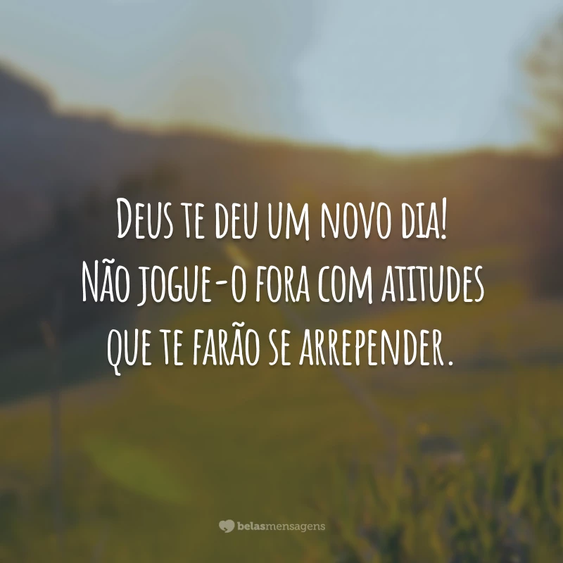 Deus te deu um novo dia! Não jogue-o fora com atitudes que te farão se arrepender.