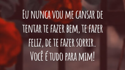 Eu nunca vou me cansar de tentar te fazer bem, te fazer feliz, de te fazer sorrir. Você é tudo para mim!