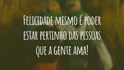 Felicidade mesmo é poder estar pertinho das pessoas que a gente ama!