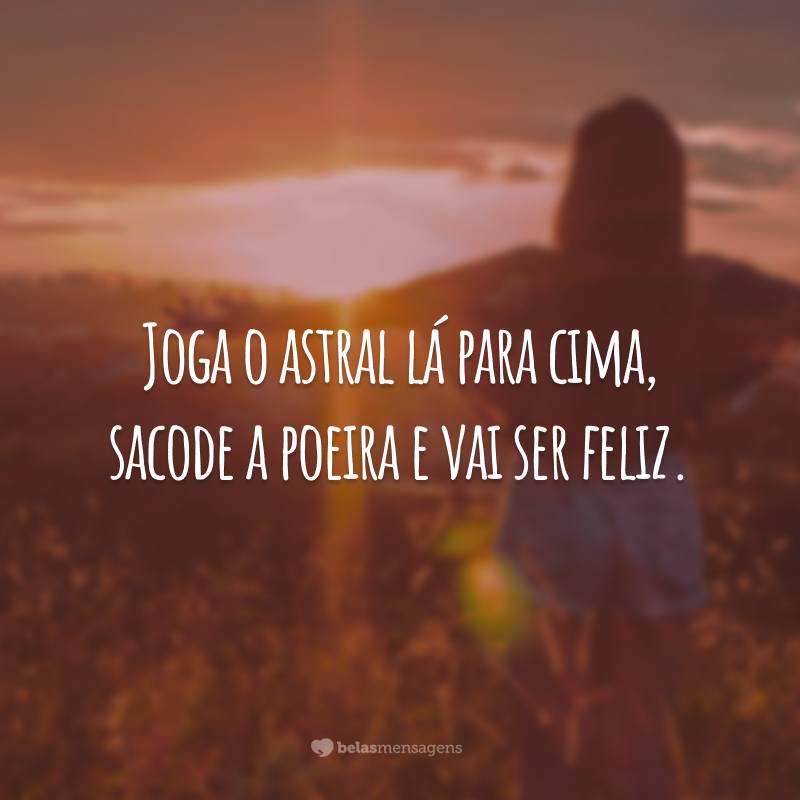 Joga o astral lá para cima, sacode a poeira e vai ser feliz.