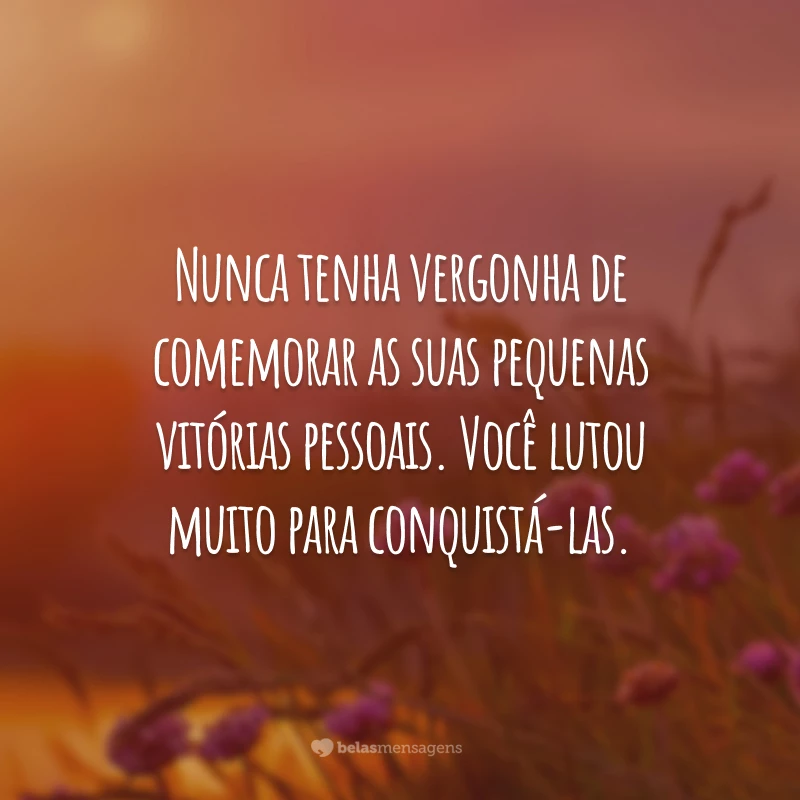 Nunca tenha vergonha de comemorar as suas pequenas vitórias pessoais. Você lutou muito para conquistá-las.