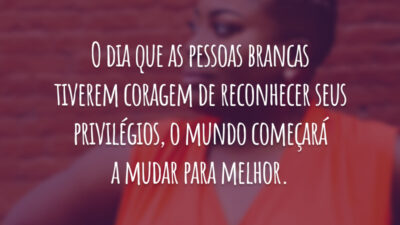 O dia que as pessoas brancas tiverem coragem de reconhecer seus privilégios, o mundo começará a mudar para melhor.