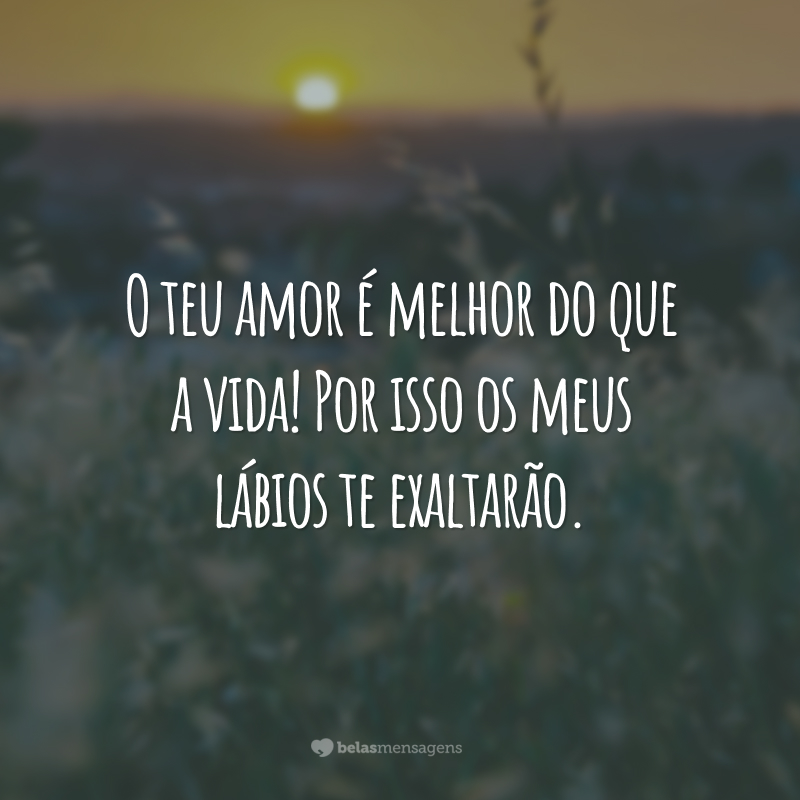 O teu amor é melhor do que a vida! Por isso os meus lábios te exaltarão.