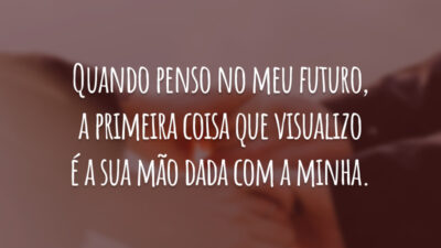 Quando penso no meu futuro, a primeira coisa que visualizo é a sua mão dada com a minha.