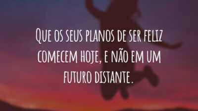 Que os seus planos de ser feliz comecem hoje, e não em um futuro distante.