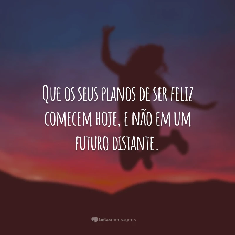 Que os seus planos de ser feliz comecem hoje, e não em um futuro distante.