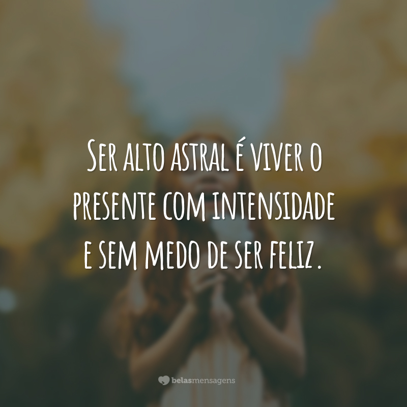 Ser alto astral é viver o presente com intensidade e sem medo de ser feliz.